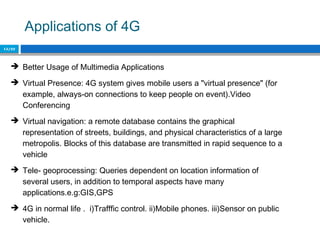 Applications of 4G
15/22
 Better Usage of Multimedia Applications
 Virtual Presence: 4G system gives mobile users a "virtual presence" (for
example, always-on connections to keep people on event).Video
Conferencing
 Virtual navigation: a remote database contains the graphical
representation of streets, buildings, and physical characteristics of a large
metropolis. Blocks of this database are transmitted in rapid sequence to a
vehicle
 Tele- geoprocessing: Queries dependent on location information of
several users, in addition to temporal aspects have many
applications.e.g:GIS,GPS
 4G in normal life . i)Trafffic control. ii)Mobile phones. iii)Sensor on public
vehicle.
 