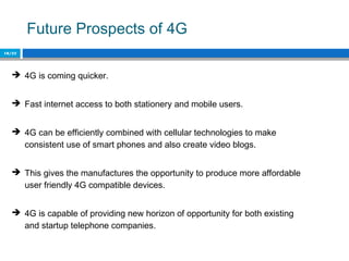 Future Prospects of 4G
18/22
 4G is coming quicker.
 Fast internet access to both stationery and mobile users.
 4G can be efficiently combined with cellular technologies to make
consistent use of smart phones and also create video blogs.
 This gives the manufactures the opportunity to produce more affordable
user friendly 4G compatible devices.
 4G is capable of providing new horizon of opportunity for both existing
and startup telephone companies.
 