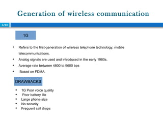 Generation of wireless communication
3/22

Refers to the first-generation of wireless telephone technology, mobile
telecommunications.

Analog signals are used and introduced in the early 1980s.

Average rate between 4800 to 9600 bps

Based on FDMA.
1G
DRAWBACKS

1G Poor voice quality

Poor battery life

Large phone size

No security

Frequent call drops
 
