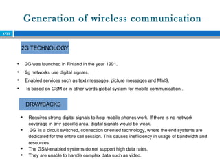 Generation of wireless communication
4/22

2G was launched in Finland in the year 1991.

2g networks use digital signals.

Enabled services such as text messages, picture messages and MMS.

Is based on GSM or in other words global system for mobile communication .
2G TECHNOLOGY
DRAWBACKS

Requires strong digital signals to help mobile phones work. If there is no network
coverage in any specific area, digital signals would be weak.

2G is a circuit switched, connection oriented technology, where the end systems are
dedicated for the entire call session. This causes inefficiency in usage of bandwidth and
resources.

The GSM-enabled systems do not support high data rates.

They are unable to handle complex data such as video.
 
