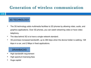 Generation of wireless communication
5/22

The 3G technology adds multimedia facilities to 2G phones by allowing video, audio, and
graphics applications. Over 3G phones, you can watch streaming video or have video
telephony.

The idea behind 3G is to have a single network standard .

3G promises increased bandwidth, up to 384 kbps when the device holder is walking, 128
kbps in a car, and 2 Mbps in fixed applications.
3G TECHNOLOGY
DRAWBACKS

High bandwidth requirement

High spectrum licensing fees

Huge capital
 