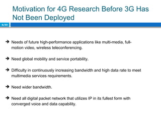 Motivation for 4G Research Before 3G Has
Not Been Deployed
6/22
 Needs of future high-performance applications like multi-media, full-
motion video, wireless teleconferencing.
 Need global mobility and service portability.
 Difficulty in continuously increasing bandwidth and high data rate to meet
multimedia services requirements.
 Need wider bandwidth.
 Need all digital packet network that utilizes IP in its fullest form with
converged voice and data capability.
 