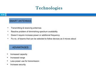 Technologies
9/22

Transmitting & receiving antennas

Resolve problem of diminishing spectrum availability

Doesn’t require increase power or additional frequency

Fix no. of beams that can be selected to follow devices as it moves about
SMART ANTENNAS
ADVANTAGES

Increased capacity

Increased range

Less power use for transmission

Increase security
 
