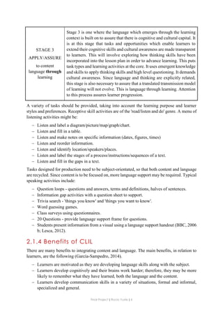 Final Project ǁ Rocío Yuste ǁ 6
STAGE 3
APPLY/ASSURE
to content
language through
learning
Stage 3 is one where the language which emerges through the learning
context is built on to assure that there is cognitive and cultural capital. It
is at this stage that tasks and opportunities which enable learners to
extend their cognitive skills and cultural awareness are made transparent
to learners. This will involve exploring how thinking skills have been
incorporated into the lesson plan in order to advance learning. This puts
task types and learning activities at the core. It uses emergent knowledge
and skills to apply thinking skills and high level questioning. It demands
cultural awareness. Since language and thinking are explicitly related,
this stage is also necessary to assure that a translated transmission model
of learning will not evolve. This is language through learning. Attention
to this process assures learner progression.
A variety of tasks should be provided, taking into account the learning purpose and learner
styles and preferences. Receptive skill activities are of the 'read/listen and do' genre. A menu of
listening activities might be:
 Listen and label a diagram/picture/map/graph/chart.
 Listen and fill in a table.
 Listen and make notes on specific information (dates, figures, times)
 Listen and reorder information.
 Listen and identify location/speakers/places.
 Listen and label the stages of a process/instructions/sequences of a text.
 Listen and fill in the gaps in a text.
Tasks designed for production need to be subject-orientated, so that both content and language
are recycled. Since content is to be focused on, more language support may be required. Typical
speaking activities include:
 Question loops - questions and answers, terms and definitions, halves of sentences.
 Information gap activities with a question sheet to support.
 Trivia search - 'things you know' and 'things you want to know'.
 Word guessing games.
 Class surveys using questionnaires.
 20 Questions - provide language support frame for questions.
 Students present information from a visual using a language support handout (BBC, 2006
b; Lesca, 2012).
2.1.4 Benefits of CLIL
There are many benefits to integrating content and language. The main benefits, in relation to
learners, are the following (García-Sampedro, 2014).
 Learners are motivated as they are developing language skills along with the subject.
 Learners develop cognitively and their brains work harder; therefore, they may be more
likely to remember what they have learned, both the language and the content.
 Learners develop communication skills in a variety of situations, formal and informal,
specialized and general.
 