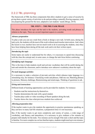 Final Project ǁ Rocío Yuste ǁ 8
2.2.2 TBL planning
The framework of TBL has three components that allow students to get a sense of security by
giving them a great variety of activities to do and providing a naturally flowing sequence, each
one preparing the ground for the next, adapted to suit students’ needs (Borge, 2014).
TBL STEP 1 – THE PRE-TASK PHASE
This phase introduces the topic and the task to the students, activating words and phrases in
relation to the topic. There are several important aspects to consider.
Advance preparation
To plan a task you can use a task from a book or design a new task. In both cases, during the
task cycle, the students will do most of the work without much teacher intervention. And, when
the lesson is over, teachers have not too much work to do in assessing the students, since they
have been helping them during all the task work and to do their written report.
Introducing the topic
Some topics are easily to understand but for others, it is necessary to spend time discussing
with the class the concept and, in some cases, to change the task focus before continuing.
Identifying topic language
This is the time to help students recall and activate vocabulary that will be useful during the
task and outside the classroom, and to introduce new unknown vocabulary about the topic.
Pre-task language activities
It is necessary to make a selection of pre-task activities which rehearse topic language in a
stimulating way, for instance: Classifying words and phrases, Odd one out, Matching phrases
to pictures, Memory challenge, Brainstorming and mind-maps, Thinking of questions to ask.
Giving task instructions
Different kinds of learning opportunities can be provided for students. For instance:
 Students read the instructions by themselves.
 Teacher demonstrates the task with a good student.
 Teacher plays audio or video recording of fluent speakers doing the task.
 Teacher shows the class what previous students have achieved.
Allowing preparation time
If the teacher wants to give the students the opportunity to practice spontaneous speaking, as
they can have in many real-life situations, a preparation time it is not necessary.
But, if the teacher wants to get more complexity and variety of syntax, a wide range of
vocabulary, and fluency and naturalness, it is necessary to give students a few minutes to
prepare individually for the tasks. Two minutes can be enough if the task is short and the topic
is familiar. For more complex tax on less familiar topics, students might need up to ten minutes.
 