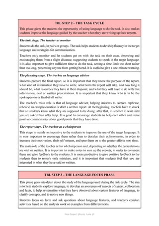 Final Project ǁ Rocío Yuste ǁ 9
TBL STEP 2 – THE TASK CYCLE
This phase gives the students the opportunity of using language to do the task. It also makes
students improve the language guided by the teacher when they are writing up their reports.
The task stage. The teacher as monitor
Students do the task, in pairs or groups. The task helps students to develop fluency in the target
language and strategies for communication.
Teachers only monitor and let students get on with the task on their own, observing and
encouraging them from a slight distance, suggesting students to speak in the target language.
It is also important to give sufficient time to do the task, setting a time limit too short rather
than too long, preventing anyone from getting bored. It is useful to give a one-minute warning.
The planning stage. The teacher as language adviser
Students prepare the final report, so it is important that they know the purpose of the report,
what kind of information they have to write, what form the report will take, and how long it
should be, what resources they have at their disposal, and what they will have to do with that
information, oral or written presentations. It is important that they know who is to be the
spokesperson or final-draft writer.
The teacher’s main role is that of language adviser, helping students to correct, rephrase,
rehearse an oral presentation or draft a written report. At the beginning, teachers have to check
that all students know what they are supposed to be doing; after that, it is better to wait until
you are asked than offer help. It is good to encourage students to help each other and make
positive commentaries about good points that they have done.
The report stage. The teacher as a chairperson
This stage is mainly an incentive to the students to improve the use of the target language. It
is very important to encourage them rather than to devalue their achievements, in order to
increase their motivation, their self-esteem, and spur them on to the greater efforts next time.
The main role of the teacher is that of chairperson and, depending on whether the presentations
are oral or written. It is important to make notes to sum up the reports, in order to comment
them and give feedback to the students. It is more productive to give positive feedback to the
students than to remark only mistakes, and it is important that students feel that you are
interested in what they have said or written.
TBL STEP 3 – THE LANGUAGE FOCUS PHASE
This phase goes into detail about the study of the language used during the task cycle. The aim
is to help students explore language, to develop an awareness of aspects of syntax, collocation
and lexis, to help systematize what they have observed about certain features of language, to
clarify concepts, and to notice new things.
Students focus on form and ask questions about language features, and teachers conduct
activities based on the analysis work or examples from different texts.
 