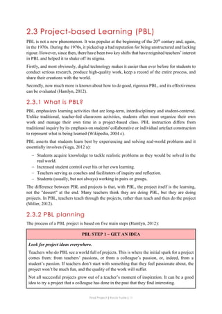 Final Project ǁ Rocío Yuste ǁ 11
2.3 Project-based Learning (PBL)
PBL is not a new phenomenon. It was popular at the beginning of the 20th
century and, again,
in the 1970s. During the 1970s, it picked up a bad reputation for being unstructured and lacking
rigour. However, since then, there have been two key shifts that have reignited teachers’ interest
in PBL and helped it to shake off its stigma.
Firstly, and most obviously, digital technology makes it easier than ever before for students to
conduct serious research, produce high-quality work, keep a record of the entire process, and
share their creations with the world.
Secondly, now much more is known about how to do good, rigorous PBL, and its effectiveness
can be evaluated (Hamlyn, 2012).
2.3.1 What is PBL?
PBL emphasizes learning activities that are long-term, interdisciplinary and student-centered.
Unlike traditional, teacher-led classroom activities, students often must organize their own
work and manage their own time in a project-based class. PBL instruction differs from
traditional inquiry by its emphasis on students' collaborative or individual artefact construction
to represent what is being learned (Wikipedia, 2004 c).
PBL asserts that students learn best by experiencing and solving real-world problems and it
essentially involves (Vega, 2012 a):
 Students acquire knowledge to tackle realistic problems as they would be solved in the
real world.
 Increased student control over his or her own learning.
 Teachers serving as coaches and facilitators of inquiry and reflection.
 Students (usually, but not always) working in pairs or groups.
The difference between PBL and projects is that, with PBL, the project itself is the learning,
not the "dessert" at the end. Many teachers think they are doing PBL, but they are doing
projects. In PBL, teachers teach through the projects, rather than teach and then do the project
(Miller, 2012).
2.3.2 PBL planning
The process of a PBL project is based on five main steps (Hamlyn, 2012):
PBL STEP 1 – GET AN IDEA
Look for project ideas everywhere.
Teachers who do PBL see a world full of projects. This is where the initial spark for a project
comes from: from teachers’ passions, or from a colleague’s passion, or, indeed, from a
student’s passion. If teachers don’t start with something that they feel passionate about, the
project won’t be much fun, and the quality of the work will suffer.
Not all successful projects grow out of a teacher’s moment of inspiration. It can be a good
idea to try a project that a colleague has done in the past that they find interesting.
 