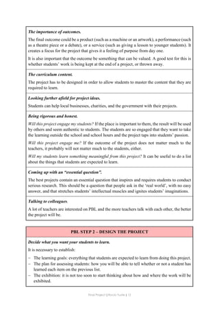 Final Project ǁ Rocío Yuste ǁ 12
The importance of outcomes.
The final outcome could be a product (such as a machine or an artwork), a performance (such
as a theatre piece or a debate), or a service (such as giving a lesson to younger students). It
creates a focus for the project that gives it a feeling of purpose from day one.
It is also important that the outcome be something that can be valued. A good test for this is
whether students’ work is being kept at the end of a project, or thrown away.
The curriculum content.
The project has to be designed in order to allow students to master the content that they are
required to learn.
Looking further afield for project ideas.
Students can help local businesses, charities, and the government with their projects.
Being rigorous and honest.
Will this project engage my students? If the place is important to them, the result will be used
by others and seem authentic to students. The students are so engaged that they want to take
the learning outside the school and school hours and the project taps into students’ passion.
Will this project engage me? If the outcome of the project does not matter much to the
teachers, it probably will not matter much to the students, either.
Will my students learn something meaningful from this project? It can be useful to do a list
about the things that students are expected to learn.
Coming up with an “essential question”.
The best projects contain an essential question that inspires and requires students to conduct
serious research. This should be a question that people ask in the ‘real world’, with no easy
answer, and that stretches students’ intellectual muscles and ignites students’ imaginations.
Talking to colleagues.
A lot of teachers are interested on PBL and the more teachers talk with each other, the better
the project will be.
PBL STEP 2 – DESIGN THE PROJECT
Decide what you want your students to learn.
It is necessary to establish:
 The learning goals: everything that students are expected to learn from doing this project.
 The plan for assessing students: how you will be able to tell whether or not a student has
learned each item on the previous list.
 The exhibition: it is not too soon to start thinking about how and where the work will be
exhibited.
 