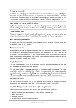 Final Project ǁ Rocío Yuste ǁ 13
Do the project yourself.
In order to find if the project is unworkable, to know where students are going to find great
difficulties and plan previous solutions, to know how long it will take, to have a model to
show students before they begin. If the teacher can do the project before the students do, it is
a good idea to identify discrete sections that you can do in advance, and give them a try.
Make contact with experts outside the school.
Explain the project, and ask them to help make the project more authentic by providing
models, working with students (at school or on a field trip), or offering an exhibition venue.
Fill out a project plan.
With everything you’ve already done. It will be useful for everyone who is involved in your
project. It is also useful to do a “Project Sheet” that describes the Project to give them.
Work out your project’s timeline.
If possible, post your timeline online so that students, parents, and other members of the staff
can check it whenever they need to.
Plan your assessment.
Assessing your students throughout the project. On your timeline, plan in a series of ‘check-
ins’ to take place throughout the project, to make sure students are on track. These may be
short papers, quizzes, journal entries, meetings with the teacher, and critiques. Use multiple
drafts in assessment, which means that you can assess a student’s improvement, as well as
assessing the quality of their final version.
The final assessment.
The final assessment will focus on the products that your students have produced, and how
they went about producing them (the process).
You may want to have a separate assessment of knowledge, such as an exam. This could
come before or after the exhibition. One effective way of doing this is to make an exam that
covers information presented by all of the groups during the project. Sources that can be used:
Self-assessment, Peer assessment, Teacher assessment, and Outside expert/audience.
Personalise the project.
You have to design the project with all your students’ needs in mind, so that each student can
demonstrate their learning in a way that will be challenging, but not impossible.
Checklist: What you should have at the end of the design process.
Once you’ve finished designing your project, you should have the following:
 A model of the product that students will be creating, made by you.
 A full project plan.
 A project timeline.
 A ‘project sheet’ that describes the project.
 