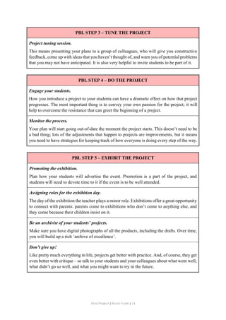 Final Project ǁ Rocío Yuste ǁ 14
PBL STEP 3 – TUNE THE PROJECT
Project tuning session.
This means presenting your plans to a group of colleagues, who will give you constructive
feedback, come up with ideas that you haven’t thought of, and warn you of potential problems
that you may not have anticipated. It is also very helpful to invite students to be part of it.
PBL STEP 4 – DO THE PROJECT
Engage your students.
How you introduce a project to your students can have a dramatic effect on how that project
progresses. The most important thing is to convey your own passion for the project; it will
help to overcome the resistance that can greet the beginning of a project.
Monitor the process.
Your plan will start going out-of-date the moment the project starts. This doesn’t need to be
a bad thing; lots of the adjustments that happen to projects are improvements, but it means
you need to have strategies for keeping track of how everyone is doing every step of the way.
PBL STEP 5 – EXHIBIT THE PROJECT
Promoting the exhibition.
Plan how your students will advertise the event. Promotion is a part of the project, and
students will need to devote time to it if the event is to be well attended.
Assigning roles for the exhibition day.
The day of the exhibition the teacher plays a minor role. Exhibitions offer a great opportunity
to connect with parents: parents come to exhibitions who don’t come to anything else, and
they come because their children insist on it.
Be an archivist of your students’ projects.
Make sure you have digital photographs of all the products, including the drafts. Over time,
you will build up a rich ‘archive of excellence’.
Don’t give up!
Like pretty much everything in life, projects get better with practice. And, of course, they get
even better with critique – so talk to your students and your colleagues about what went well,
what didn’t go so well, and what you might want to try in the future.
 