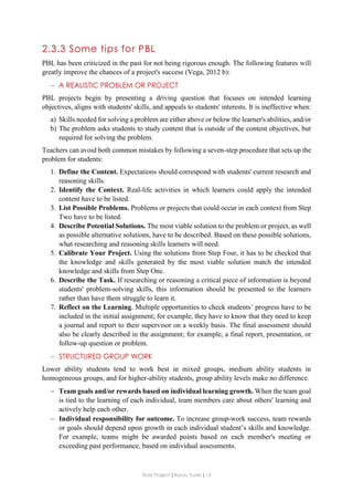 Final Project ǁ Rocío Yuste ǁ 15
2.3.3 Some tips for PBL
PBL has been criticized in the past for not being rigorous enough. The following features will
greatly improve the chances of a project's success (Vega, 2012 b):
 A REALISTIC PROBLEM OR PROJECT
PBL projects begin by presenting a driving question that focuses on intended learning
objectives, aligns with students' skills, and appeals to students' interests. It is ineffective when:
a) Skills needed for solving a problem are either above or below the learner's abilities, and/or
b) The problem asks students to study content that is outside of the content objectives, but
required for solving the problem.
Teachers can avoid both common mistakes by following a seven-step procedure that sets up the
problem for students:
1. Define the Content. Expectations should correspond with students' current research and
reasoning skills.
2. Identify the Context. Real-life activities in which learners could apply the intended
content have to be listed.
3. List Possible Problems. Problems or projects that could occur in each context from Step
Two have to be listed.
4. Describe Potential Solutions. The most viable solution to the problem or project, as well
as possible alternative solutions, have to be described. Based on these possible solutions,
what researching and reasoning skills learners will need.
5. Calibrate Your Project. Using the solutions from Step Four, it has to be checked that
the knowledge and skills generated by the most viable solution match the intended
knowledge and skills from Step One.
6. Describe the Task. If researching or reasoning a critical piece of information is beyond
students' problem-solving skills, this information should be presented to the learners
rather than have them struggle to learn it.
7. Reflect on the Learning. Multiple opportunities to check students’ progress have to be
included in the initial assignment; for example, they have to know that they need to keep
a journal and report to their supervisor on a weekly basis. The final assessment should
also be clearly described in the assignment; for example, a final report, presentation, or
follow-up question or problem.
 STRUCTURED GROUP WORK
Lower ability students tend to work best in mixed groups, medium ability students in
homogeneous groups, and for higher-ability students, group ability levels make no difference.
 Team goals and/or rewards based on individual learning growth. When the team goal
is tied to the learning of each individual, team members care about others' learning and
actively help each other.
 Individual responsibility for outcome. To increase group-work success, team rewards
or goals should depend upon growth in each individual student’s skills and knowledge.
For example, teams might be awarded points based on each member's meeting or
exceeding past performance, based on individual assessments.
 