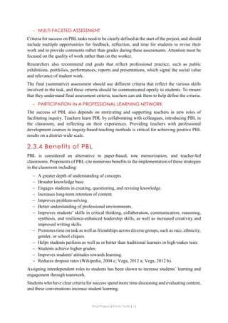 Final Project ǁ Rocío Yuste ǁ 16
 MULTI-FACETED ASSESSMENT
Criteria for success on PBL tasks need to be clearly defined at the start of the project, and should
include multiple opportunities for feedback, reflection, and time for students to revise their
work and to provide comments rather than grades during these assessments. Attention must be
focused on the quality of work rather than on the worker.
Researchers also recommend end goals that reflect professional practice, such as public
exhibitions, portfolios, performances, reports and presentations, which signal the social value
and relevance of student work.
The final (summative) assessment should use different criteria that reflect the various skills
involved in the task, and these criteria should be communicated openly to students. To ensure
that they understand final assessment criteria, teachers can ask them to help define the criteria.
 PARTICIPATION IN A PROFESSIONAL LEARNING NETWORK
The success of PBL also depends on motivating and supporting teachers in new roles of
facilitating inquiry. Teachers learn PBL by collaborating with colleagues, introducing PBL in
the classroom, and reflecting on their experiences. Providing teachers with professional
development courses in inquiry-based teaching methods is critical for achieving positive PBL
results on a district-wide scale.
2.3.4 Benefits of PBL
PBL is considered an alternative to paper-based, rote memorization, and teacher-led
classrooms. Proponents of PBL cite numerous benefits to the implementation of these strategies
in the classroom including:
 A greater depth of understanding of concepts.
 Broader knowledge base.
 Engages students in creating, questioning, and revising knowledge.
 Increases long-term retention of content.
 Improves problem-solving.
 Better understanding of professional environments.
 Improves students’ skills in critical thinking, collaboration, communication, reasoning,
synthesis, and resilience-enhanced leadership skills, as well as increased creativity and
improved writing skills.
 Promotes time on task as well as friendships across diverse groups, such as race, ethnicity,
gender, or school cliques.
 Helps students perform as well as or better than traditional learners in high-stakes tests
 Students achieve higher grades.
 Improves students' attitudes towards learning.
 Reduces dropout rates (Wikipedia, 2004 c; Vega, 2012 a; Vega, 2012 b).
Assigning interdependent roles to students has been shown to increase students’ learning and
engagement through teamwork.
Students who have clear criteria for success spend more time discussing and evaluating content,
and these conversations increase student learning.
 