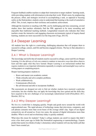 Final Project ǁ Rocío Yuste ǁ 17
Frequent feedback enables teachers to adapt their instruction to target students’ learning needs,
while providing students with information to develop their work. What's more, by emphasizing
the process, effort, and strategies involved in accomplishing a task, as opposed to focusing
solely on the final product, students come to understand that learning is the result of cumulative
effort. This, in turn, improves their resilience and academic achievement.
Although the transition to teaching with PBL can be challenging and time consuming, several
studies show that teachers ultimately find the PBL approach to be more rewarding and
enjoyable than traditional teaching methods. Longitudinal research also indicates that when
teachers create the interactive and engaging classroom environments typical of inquiry-based
learning, students are more successful over the long term (Vega, 2012 b).
2.4 Deeper Learning
All students have the right to a motivating, challenging education that will prepare them to
succeed in college, careers, and life and become engaged citizens. The key to that education is
Deeper Learning.
2.4.1 What is Deeper Learning?
The knowledge and skills that all students need to succeed in college, career and life are Deeper
Learning. It is the delivery of rich core content to students in innovative ways that allows them to
learn and then apply what they have learned. Deeper Learning is an instructional method that
requires students to use important information repeatedly in complex and meaningful ways such as
writing papers or completing projects.
Deeper learning prepares students to
 Know and master core academic content.
 Think critically and solve complex problems.
 Work collaboratively.
 Communicate effectively.
 Be self-directed and able to incorporate feedback.
The assessments are designed not only to find out whether students have mastered a particular
curriculum, but also whether they can apply the knowledge they have gained and the skills they
have acquired to the new challenges of an increasingly industrialized world (PolicyBrief, 2011;
Hewlett, 2013 a).
2.4.2 Why Deeper Learning?
We live in a world that is changing quickly. People and goods move around the world with
unprecedented ease. The rapid advance of technology means that televisions, computers, and
cell phones consume more than seven hours of the average child’s day. Signs of our digital
connectivity are all around us. Every two years, the amount of digital information more than
doubles. What is novel and revolutionary today is quickly outdated.
What does this mean for students? Today’s college students can enroll in majors that didn’t
exist a few short years ago in fields like biomedical engineering or nanotechnology. Experts
predict that nearly two-thirds of today’s elementary school students will one day hold a job that
hasn’t been created yet.
 