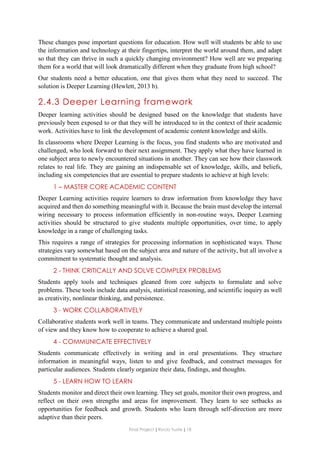 Final Project ǁ Rocío Yuste ǁ 18
These changes pose important questions for education. How well will students be able to use
the information and technology at their fingertips, interpret the world around them, and adapt
so that they can thrive in such a quickly changing environment? How well are we preparing
them for a world that will look dramatically different when they graduate from high school?
Our students need a better education, one that gives them what they need to succeed. The
solution is Deeper Learning (Hewlett, 2013 b).
2.4.3 Deeper Learning framework
Deeper learning activities should be designed based on the knowledge that students have
previously been exposed to or that they will be introduced to in the context of their academic
work. Activities have to link the development of academic content knowledge and skills.
In classrooms where Deeper Learning is the focus, you find students who are motivated and
challenged, who look forward to their next assignment. They apply what they have learned in
one subject area to newly encountered situations in another. They can see how their classwork
relates to real life. They are gaining an indispensable set of knowledge, skills, and beliefs,
including six competencies that are essential to prepare students to achieve at high levels:
1 – MASTER CORE ACADEMIC CONTENT
Deeper Learning activities require learners to draw information from knowledge they have
acquired and then do something meaningful with it. Because the brain must develop the internal
wiring necessary to process information efficiently in non-routine ways, Deeper Learning
activities should be structured to give students multiple opportunities, over time, to apply
knowledge in a range of challenging tasks.
This requires a range of strategies for processing information in sophisticated ways. Those
strategies vary somewhat based on the subject area and nature of the activity, but all involve a
commitment to systematic thought and analysis.
2 - THINK CRITICALLY AND SOLVE COMPLEX PROBLEMS
Students apply tools and techniques gleaned from core subjects to formulate and solve
problems. These tools include data analysis, statistical reasoning, and scientific inquiry as well
as creativity, nonlinear thinking, and persistence.
3 - WORK COLLABORATIVELY
Collaborative students work well in teams. They communicate and understand multiple points
of view and they know how to cooperate to achieve a shared goal.
4 - COMMUNICATE EFFECTIVELY
Students communicate effectively in writing and in oral presentations. They structure
information in meaningful ways, listen to and give feedback, and construct messages for
particular audiences. Students clearly organize their data, findings, and thoughts.
5 - LEARN HOW TO LEARN
Students monitor and direct their own learning. They set goals, monitor their own progress, and
reflect on their own strengths and areas for improvement. They learn to see setbacks as
opportunities for feedback and growth. Students who learn through self-direction are more
adaptive than their peers.
 