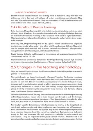 Final Project ǁ Rocío Yuste ǁ 19
6 - DEVELOP ACADEMIC MINDSETS
Students with an academic mindset have a strong belief in themselves. They trust their own
abilities and believe their hard work will pay off, so they persist to overcome obstacles. They
also learn from and support each other. They see the relevance of their schoolwork to the real
world and their own future success (Hewlett, 2013 c).
2.4.4 Benefits of Deeper Learning
In the short term, Deeper Learning skills help students master core academic content and retain
what they learn. Schools are demonstrating that students who are engaged in Deeper Learning
are more motivated and take ownership of their education, which results in higher performance.
They’re gaining knowledge and recalling facts, but they can also apply what they know to real-
world situations.
In the long term, Deeper Learning skills are the keys to a student’s future success. Employers
are, in so many words, telling us they need talent with Deeper Learning skill sets. They report
that the strongest applicants work well in teams, communicate effectively, solve problems,
manage their own priorities and goals, and believe in hard work.
Deeper learning skills also enable students to become more active, engaged members of their
communities (Hewlett, 2013 d).
International studies dramatically demonstrate that Deeper Learning produces high academic
performance, thus supporting the effectiveness of Deeper Learning (PolicyBrief, 2011).
2.5 Changes in the teaching methodology
There are many differences between the old-fashioned method of teaching and the new ones in
general. The main ones are:
New methodologies are focused on the quality of students’ learning. The learning experience
is more important than the subject matter and there is a big effort to establish a climate in which
students can learn best. They are focused on acquiring a range of skills and strategies to locate,
document and retrieve information, using it to achieve a purpose, solve problems, or to re-think
their position. Students are in control of their own learning, having a degree of flexibility and
choice about the circumstances; they are generally more motivated and, therefore, rehearse
more, practice more, do more, more often.
Old methods were focused on teaching. The subject to be learned was the most important thing
and the biggest emphasis was on what to learn. Students were focused on skill development,
acquiring knowledge and committing it to memory. They depended upon the teacher for what,
when, how, how much and, where to learn. Norm was to do only as much as required.
New teachers teach by demonstration, with children actively involved in the doing (hands-on
experience), and encouraging risk taking, exploration, experimentation, and self-assessment.
Since teachers know what outcomes are required, they involve students in planning to achieve
those outcomes, beginning from their current knowledge base. Teachers involve students in
setting up their own classroom rules and guidelines for behavior, including rewards and
consequences. They are responsible to the group for their behavior. Students work in an
atmosphere of co-operation and collaboration, knowing that appropriate consequences for their
 