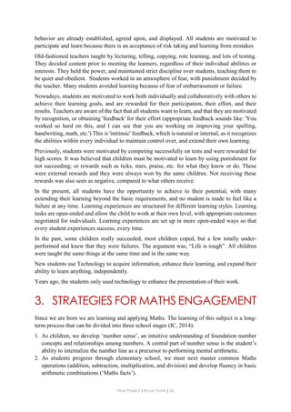 Final Project ǁ Rocío Yuste ǁ 20
behavior are already established, agreed upon, and displayed. All students are motivated to
participate and learn because there is an acceptance of risk taking and learning from mistakes
Old-fashioned teachers taught by lecturing, telling, copying, rote learning, and lots of testing.
They decided content prior to meeting the learners, regardless of their individual abilities or
interests. They held the power, and maintained strict discipline over students, teaching them to
be quiet and obedient. Students worked in an atmosphere of fear, with punishment decided by
the teacher. Many students avoided learning because of fear of embarrassment or failure.
Nowadays, students are motivated to work both individually and collaboratively with others to
achieve their learning goals, and are rewarded for their participation, their effort, and their
results. Teachers are aware of the fact that all students want to learn, and that they are motivated
by recognition, or obtaining 'feedback' for their effort (appropriate feedback sounds like: 'You
worked so hard on this, and I can see that you are working on improving your spelling,
handwriting, math, etc.') This is 'intrinsic' feedback, which is natural or internal, as it recognizes
the abilities within every individual to maintain control over, and extend their own learning.
Previously, students were motivated by competing successfully on tests and were rewarded for
high scores. It was believed that children must be motivated to learn by using punishment for
not succeeding; or rewards such as ticks, stars, praise, etc. for what they know or do. These
were external rewards and they were always won by the same children. Not receiving these
rewards was also seen as negative, compared to what others receive.
In the present, all students have the opportunity to achieve to their potential, with many
extending their learning beyond the basic requirements, and no student is made to feel like a
failure at any time. Learning experiences are structured for different learning styles. Learning
tasks are open-ended and allow the child to work at their own level, with appropriate outcomes
negotiated for individuals. Learning experiences are set up in more open-ended ways so that
every student experiences success, every time.
In the past, some children really succeeded, most children coped, but a few totally under-
performed and knew that they were failures. The argument was, “Life is tough”. All children
were taught the same things at the same time and in the same way.
New students use Technology to acquire information, enhance their learning, and expand their
ability to learn anything, independently.
Years ago, the students only used technology to enhance the presentation of their work.
3. STRATEGIES FOR MATHS ENGAGEMENT
Since we are born we are learning and applying Maths. The learning of this subject is a long-
term process that can be divided into three school stages (IC, 2014):
1. As children, we develop ‘number sense’, an intuitive understanding of foundation number
concepts and relationships among numbers. A central part of number sense is the student’s
ability to internalize the number line as a precursor to performing mental arithmetic.
2. As students progress through elementary school, we must next master common Maths
operations (addition, subtraction, multiplication, and division) and develop fluency in basic
arithmetic combinations (‘Maths facts’).
 