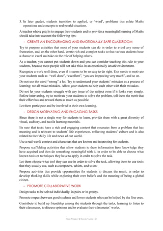 Final Project ǁ Rocío Yuste ǁ 21
3. In later grades, students transition to applied, or ‘word’, problems that relate Maths
operations and concepts to real-world situations.
A teacher whose goal is to engage their students and to provide a meaningful learning of Maths
should take into account the following tips:
 CREATE AN ENCOURAGING AND EMOTIONALLY SAFE CLASSROOM
Try to propose activities that most of your students can do in order to avoid any sense of
frustration, and, on the other hand, create rich and complex tasks so that various students have
a chance to excel and take on the role of helping others.
As a teacher, you cannot put students down and you can consider teaching this rule to your
students, because most people will not take risks in an emotionally unsafe environment.
Recognize a work well done, even if it seems to be so easy to do right. Use words to motivate
your students such as: “well done”, “excellent”, “you are improving very much”, and so on.
Do not use the word “wrong” a lot. Try to understand your students’ mistakes as a process of
learning; we all make mistakes. Allow your students to help each other with their mistakes.
Do not let your students struggle with any issue of the subject even if it looks very simple.
Before intervening, try to motivate your students to solve the problem, tell them the merit that
their effort has and reward them as much as possible.
Let them participate and be involved in their own learning.
 DESIGN MOTIVATING AND ENGAGING TASKS
Since there is not a single way for students to learn, provide them with a great diversity of
visual, auditory, and tactile learning materials.
Be sure that tasks have a rich and engaging content that emanates from a problem that has
meaning and is relevant to students’ life experiences, reflecting students’ culture and is also
related to their daily life and news of our world.
Use a real-world context and characters that are known and interesting for students.
Propose scaffolding activities that allow students to draw information from knowledge they
have acquired and then do something meaningful with it, in order to be able to choose what
known tools or techniques they have to apply in order to solve the task.
Let them choose what tool they can use in order to solve the task, allowing them to use tools
that they usually use, such as computers, tablets, and so on.
Propose activities that provide opportunities for students to discuss the result, in order to
develop thinking skills while exploring their own beliefs and the meaning of being a global
citizen.
 PROMOTE COLLABORATIVE WORK
Design tasks to be solved individually, in pairs or in groups.
Promote respect between good students and lower students who can be helped by the first ones.
Contribute to build up friendship among the students through the tasks, learning to listen to
their classmates, to discuss opinions and to evaluate their classmates’ works.
 