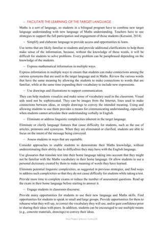 Final Project ǁ Rocío Yuste ǁ 22
 FACILITATE THE LEARNING OF THE TARGET LANGUAGE
Maths is a sort of language, so students in a bilingual program have to combine new target
language understanding with new language of Maths understanding. Teachers have to use
strategies to support the full participation and engagement of those students (Kersaint, 2014).
 Simplify and elaborate language to provide access and opportunities to learn.
Use terms that are likely familiar to students and provide additional clarifications to help them
make sense of the information, because, without the knowledge of these words, it will be
difficult for students to solve problems. Every problem can be paraphrased depending on the
knowledge of the students.
 Express mathematical information in multiple ways.
Express information in multiple ways to ensure that students can make connections among the
various synonyms that are used in the target language and in Maths. Review the various words
that have the same meaning by allowing the students to make connections to words that are
familiar, while at the same time expanding their vocabulary to include new expressions.
 Use drawings and illustrations to support communication.
They can help students visualize and make sense of vocabulary used in the classroom. Visual
aids need not be sophisticated. They can be images from the Internet, lines used to make
connections between ideas, or simple drawings to convey the intended meaning. Using and
allowing students to use them provides a means for communicating understanding, especially
when students cannot articulate their understanding verbally in English.
 Eliminate or address linguistic complexities inherent in the target language.
Eliminate or clarify language features that cause difficulty for students, such as the use of
articles, pronouns and synonyms. When they are eliminated or clarified, students are able to
focus on the intent of the message being conveyed.
 Assess students in ways that are equitable.
Consider approaches to enable students to demonstrate their Maths knowledge, without
underestimating their ability due to difficulties they may have with the English language.
Use glossaries that translate text into their home language taking into account that they might
not be familiar with the Maths vocabulary in their home language. Or allow students to use a
personal dictionary created by them to make meaning of words they have learned.
Eliminate potential linguistic complexities, as suggested in previous strategies, and find ways
to address such complexities so that they do not cause difficulty for students while taking a test.
Provide more time to complete exams or reduce the number of assessment questions. Read up
the exam in their home language before starting to answer it.
 Engage students in classroom discourse.
Provide many opportunities for students to use their new language and Maths skills. Find
opportunities for students to speak in small and large groups. Provide opportunities for them to
rehearse what they will say, to correct the vocabulary they will use, and to gain confidence prior
to sharing their ideas with peers. In addition, students can be encouraged to use multiple means
(e.g., concrete materials, drawings) to convey their ideas.
 