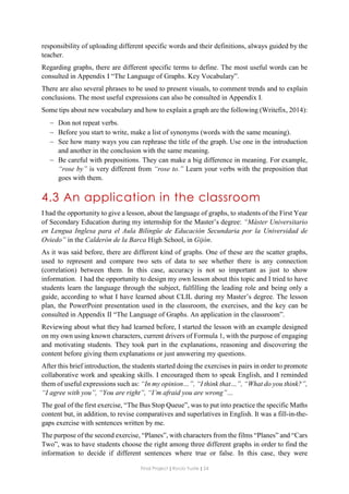 Final Project ǁ Rocío Yuste ǁ 24
responsibility of uploading different specific words and their definitions, always guided by the
teacher.
Regarding graphs, there are different specific terms to define. The most useful words can be
consulted in Appendix I “The Language of Graphs. Key Vocabulary”.
There are also several phrases to be used to present visuals, to comment trends and to explain
conclusions. The most useful expressions can also be consulted in Appendix I.
Some tips about new vocabulary and how to explain a graph are the following (Writefix, 2014):
 Don not repeat verbs.
 Before you start to write, make a list of synonyms (words with the same meaning).
 See how many ways you can rephrase the title of the graph. Use one in the introduction
and another in the conclusion with the same meaning.
 Be careful with prepositions. They can make a big difference in meaning. For example,
“rose by” is very different from “rose to.” Learn your verbs with the preposition that
goes with them.
4.3 An application in the classroom
I had the opportunity to give a lesson, about the language of graphs, to students of the First Year
of Secondary Education during my internship for the Master’s degree: “Máster Universitario
en Lengua Inglesa para el Aula Bilingüe de Educación Secundaria por la Universidad de
Oviedo” in the Calderón de la Barca High School, in Gijón.
As it was said before, there are different kind of graphs. One of these are the scatter graphs,
used to represent and compare two sets of data to see whether there is any connection
(correlation) between them. In this case, accuracy is not so important as just to show
information. I had the opportunity to design my own lesson about this topic and I tried to have
students learn the language through the subject, fulfilling the leading role and being only a
guide, according to what I have learned about CLIL during my Master’s degree. The lesson
plan, the PowerPoint presentation used in the classroom, the exercises, and the key can be
consulted in Appendix II “The Language of Graphs. An application in the classroom”.
Reviewing about what they had learned before, I started the lesson with an example designed
on my own using known characters, current drivers of Formula 1, with the purpose of engaging
and motivating students. They took part in the explanations, reasoning and discovering the
content before giving them explanations or just answering my questions.
After this brief introduction, the students started doing the exercises in pairs in order to promote
collaborative work and speaking skills. I encouraged them to speak English, and I reminded
them of useful expressions such as: “In my opinion…”, “I think that…”, “What do you think?”,
“I agree with you”, “You are right”, “I’m afraid you are wrong”…
The goal of the first exercise, “The Bus Stop Queue”, was to put into practice the specific Maths
content but, in addition, to revise comparatives and superlatives in English. It was a fill-in-the-
gaps exercise with sentences written by me.
The purpose of the second exercise, “Planes”, with characters from the films “Planes” and “Cars
Two”, was to have students choose the right among three different graphs in order to find the
information to decide if different sentences where true or false. In this case, they were
 