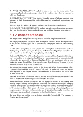 Final Project ǁ Rocío Yuste ǁ 27
3 - WORK COLLABORATIVELY: students worked in pairs and the whole group. They
communicated and understood multiple points of view and they knew how to cooperate to
achieve a shared goal.
4 - COMMUNICATE EFFECTIVELY: students listened to and gave feedback, and constructed
messages for their classmates and the teacher. They clearly organized their data, findings, and
thoughts.
5 - LEARN HOW TO LEARN: students monitored and directed their own learning.
6 - DEVELOP ACADEMIC MINDSETS: students learned from and supported each other.
They saw the relevance of their schoolwork to the real world and their own future success.
4.4 A project proposal
The project titled “How good is my High School?” has been designed based on PBL.
The language of graphs is very useful when dealing with statistical studies. Taking advantage
of this matter, it could be a good idea to propose a long-term project in relation to this Learning
Unit.
In order to have enough time to do this project, this Learning Unit has to be planned to start at
the beginning of the academic year. Therefore, the Mathematics Department has to take this
into account when they develop their year planning of the subject.
Students of the Third Year of Secondary Education have enough knowledge about Statistics to
carry out this kind of investigation. In addition, they are mature enough to communicate with
others and to feel responsible for their own High School. Since next year they are going to come
back to the school, they will have the opportunity to see the real results of their work, which is
another reason to be motivated in its realization.
The teacher has to guide students during all the project and adjust the timing of the others
Learning Units to facilitate the achievement of this goal. The teacher has to take into account
what is planned in the “Project Timeline” in order to send or not homework and for the dates
of other final exams.
As this is a project for the bilingual program, several language learning outcomes have been
planned in addition to the learning outcomes related to the content.
This is a real-world problem solving case that can engage the students, as well as help them
develop deeper learning turning previous knowledge in something meaningful, applying
statistical techniques and tools to carry out the investigations, working collaboratively in groups
of five students and the whole group, effectively communicating information gathered and
conclusions drawn from their work, monitoring and directing their learning by themselves, and
realizing the relevance of their project, done in the school, to the real world.
The idea, design and timeline of the project are included in Appendix III: “The Language of
Graphs. A project proposal”.
 