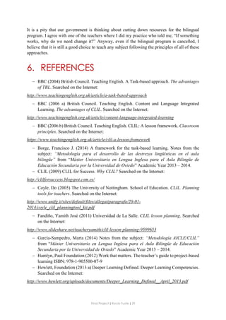 Final Project ǁ Rocío Yuste ǁ 29
It is a pity that our government is thinking about cutting down resources for the bilingual
program. I agree with one of the teachers where I did my practice who told me, “If something
works, why do we need change it?” Anyway, even if the bilingual program is cancelled, I
believe that it is still a good choice to teach any subject following the principles of all of these
approaches.
6. REFERENCES
 BBC (2004) British Council. Teaching English. A Task-based approach. The advantages
of TBL. Searched on the Internet:
http://www.teachingenglish.org.uk/article/a-task-based-approach
 BBC (2006 a) British Council. Teaching English. Content and Language Integrated
Learning. The advantages of CLIL. Searched on the Internet:
http://www.teachingenglish.org.uk/article/content-language-integrated-learning
 BBC (2006 b) British Council. Teaching English. CLIL: A lesson framework. Classroom
principles. Searched on the Internet:
https://www.teachingenglish.org.uk/article/clil-a-lesson-framework
 Borge, Francisco J. (2014) A framework for the task-based learning. Notes from the
subject: “Metodología para el desarrollo de las destrezas lingüísticas en el aula
bilingüe” from “Máster Universitario en Lengua Inglesa para el Aula Bilingüe de
Educación Secundaria por la Universidad de Oviedo” Academic Year 2013 – 2014.
 CLIL (2009) CLIL for Success. Why CLIL? Searched on the Internet:
http://clilforsuccess.blogspot.com.es/
 Coyle, Do (2005) The University of Nottingham. School of Education. CLIL. Planning
tools for teachers. Searched on the Internet:
http://www.unifg.it/sites/default/files/allegatiparagrafo/20-01-
2014/coyle_clil_planningtool_kit.pdf
 Fandiño, Yamith José (2011) Universidad de La Salle. CLIL lesson planning. Searched
on the Internet:
http://www.slideshare.net/teacheryamith/clil-lesson-planning-9599653
 García-Sampedro, Marta (2014) Notes from the subject: “Metodología AICLE/CLIL”
from “Máster Universitario en Lengua Inglesa para el Aula Bilingüe de Educación
Secundaria por la Universidad de Oviedo” Academic Year 2013 – 2014.
 Hamlyn, Paul Foundation (2012) Work that matters. The teacher’s guide to project-based
learning ISBN: 978-1-905500-07-9
 Hewlett, Foundation (2013 a) Deeper Learning Defined. Deeper Learning Competencies.
Searched on the Internet:
http://www.hewlett.org/uploads/documents/Deeper_Learning_Defined__April_2013.pdf
 