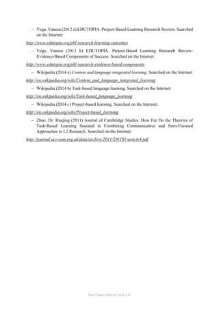 Final Project ǁ Rocío Yuste ǁ 31
 Vega, Vanesa (2012 a) EDUTOPIA. Project-Based Learning Research Review. Searched
on the Internet:
http://www.edutopia.org/pbl-research-learning-outcomes
 Vega, Vanesa (2012 b) EDUTOPIA. Project-Based Learning Research Review:
Evidence-Based Components of Success. Searched on the Internet:
http://www.edutopia.org/pbl-research-evidence-based-components
 Wikipedia (2014 a) Content and language integrated learning. Searched on the Internet:
http://en.wikipedia.org/wiki/Content_and_language_integrated_learning
 Wikipedia (2014 b) Task-based language learning. Searched on the Internet:
http://en.wikipedia.org/wiki/Task-based_language_learning
 Wikipedia (2014 c) Project-based learning. Searched on the Internet:
http://en.wikipedia.org/wiki/Project-based_learning
 Zhao, Dr. Huajing (2011) Journal of Cambridge Studies. How Far Do the Theories of
Task-Based Learning Succeed in Combining Communicative and from-Focused
Approaches to L2 Research. Searched on the Internet:
http://journal.acs-cam.org.uk/data/archive/2011/201101-article4.pdf
 