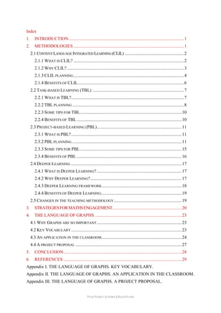 Final Project ǁ Index ǁ RocíoYuste
Index
1. INTRODUCTION .......................................................................................................1
2. METHODOLOGIES ...................................................................................................1
2.1 CONTENTLANGUAGE INTEGRATED LEARNING (CLIL) .....................................................2
2.1.1 WHAT IS CLIL? ...................................................................................................2
2.1.2 WHY CLIL?.........................................................................................................3
2.1.3 CLIL PLANNING...................................................................................................4
2.1.4 BENEFITS OF CLIL...............................................................................................6
2.2 TASK-BASED LEARNING (TBL) ..................................................................................7
2.2.1 WHAT IS TBL?.....................................................................................................7
2.2.2 TBL PLANNING ....................................................................................................8
2.2.3 SOME TIPS FOR TBL...........................................................................................10
2.2.4 BENEFITS OF TBL ..............................................................................................10
2.3 PROJECT-BASED LEARNING (PBL)............................................................................11
2.3.1 WHAT IS PBL?...................................................................................................11
2.3.2 PBL PLANNING ..................................................................................................11
2.3.3 SOME TIPS FOR PBL...........................................................................................15
2.3.4 BENEFITS OF PBL ..............................................................................................16
2.4 DEEPER LEARNING ...................................................................................................17
2.4.1 WHAT IS DEEPER LEARNING? ............................................................................17
2.4.2 WHY DEEPER LEARNING?..................................................................................17
2.4.3 DEEPER LEARNING FRAMEWORK .......................................................................18
2.4.4 BENEFITS OF DEEPER LEARNING........................................................................19
2.5 CHANGES IN THE TEACHING METHODOLOGY.............................................................19
3. STRATEGIESFORMATHSENGAGEMENT..............................................................20
4. THE LANGUAGE OF GRAPHS ..............................................................................23
4.1 WHY GRAPHS ARE SO IMPORTANT ............................................................................23
4.2 KEY VOCABULARY ...................................................................................................23
4.3 AN APPLICATION IN THE CLASSROOM........................................................................24
4.4 A PROJECT PROPOSAL ...............................................................................................27
5. CONCLUSION..........................................................................................................28
6. REFERENCES ..........................................................................................................29
Appendix I. THE LANGUAGE OF GRAPHS. KEY VOCABULARY.
Appendix II. THE LANGUAGE OF GRAPHS. AN APPLICATION IN THE CLASSROOM.
Appendix III. THE LANGUAGE OF GRAPHS. A PROJECT PROPOSAL.
 