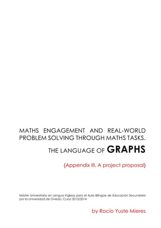 MATHS ENGAGEMENT AND REAL-WORLD
PROBLEM SOLVING THROUGH MATHS TASKS.
THE LANGUAGE OF GRAPHS
{Appendix III. A project proposal}
Máster Universitario en Lengua Inglesa para el Aula Bilingüe de Educación Secundaria
por la Universidad de Oviedo. Curso 2013/2014
by Rocío Yuste Mieres
 