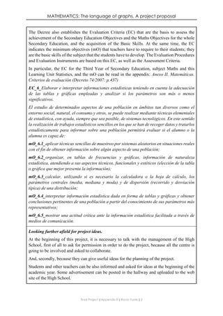 MATHEMATICS: The language of graphs. A project proposal
Final Project ǁ Appendix III ǁ Rocío Yuste ǁ 2
The Decree also establishes the Evaluation Criteria (EC) that are the basis to assess the
achievement of the Secondary Education Objectives and the Maths Objectives for the whole
Secondary Education, and the acquisition of the Basic Skills. At the same time, the EC
indicates the minimum objectives (mO) that teachers have to require to their students; they
are the basic skills of the subject that the students have to develop. The Evaluation Procedures
and Evaluation Instruments are based on this EC, as well as the Assessment Criteria.
In particular, the EC for the Third Year of Secondary Education, subject Maths and this
Learning Unit Statistics, and the mO can be read in the appendix: Anexo II. Matemáticas.
Criterios de evaluación (Decreto 74/2007: p.437)
EC_6_Elaborar e interpretar informaciones estadísticas teniendo en cuenta la adecuación
de las tablas y gráficas empleadas y analizar si los parámetros son más o menos
significativos.
El estudio de determinados aspectos de una población en ámbitos tan diversos como el
entorno social, natural, el consumo y otros, se puede realizar mediante técnicas elementales
de estadística, con ayuda, siempre que sea posible, de sistemas tecnológicos. En este sentido
la realización de trabajos estadísticos sencillos en los que se han de recoger datos y tratarlos
estadísticamente para informar sobre una población permitirá evaluar si el alumno o la
alumna es capaz de:
mO_6.1_aplicar técnicas sencillas de muestreo por sistemas aleatorios en situaciones reales
con el fin de obtener información sobre algún aspecto de una población;
mO_6.2_organizar, en tablas de frecuencias y gráficas, información de naturaleza
estadística, atendiendo a sus aspectos técnicos, funcionales y estéticos (elección de la tabla
o gráfica que mejor presenta la información);
mO_6.3_calcular, utilizando si es necesario la calculadora o la hoja de cálculo, los
parámetros centrales (media, mediana y moda) y de dispersión (recorrido y desviación
típica) de una distribución;
mO_6.4_interpretar información estadística dada en forma de tablas y gráficas y obtener
conclusiones pertinentes de una población a partir del conocimiento de sus parámetros más
representativos;
mO_6.5_mostrar una actitud crítica ante la información estadística facilitada a través de
medios de comunicación.
Looking further afield for project ideas.
At the beginning of this project, it is necessary to talk with the management of the High
School, first of all to ask for permission in order to do the project, because all the centre is
going to be involved and asked to collaborate.
And, secondly, because they can give useful ideas for the planning of the project.
Students and other teachers can be also informed and asked for ideas at the beginning of the
academic year. Some advertisement can be posted in the hallway and uploaded to the web
site of the High School.
 