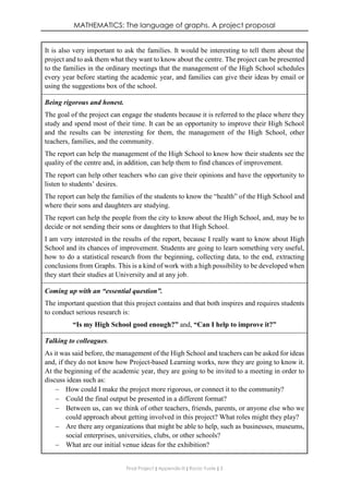 MATHEMATICS: The language of graphs. A project proposal
Final Project ǁ Appendix III ǁ Rocío Yuste ǁ 3
It is also very important to ask the families. It would be interesting to tell them about the
project and to ask them what they want to know about the centre. The project can be presented
to the families in the ordinary meetings that the management of the High School schedules
every year before starting the academic year, and families can give their ideas by email or
using the suggestions box of the school.
Being rigorous and honest.
The goal of the project can engage the students because it is referred to the place where they
study and spend most of their time. It can be an opportunity to improve their High School
and the results can be interesting for them, the management of the High School, other
teachers, families, and the community.
The report can help the management of the High School to know how their students see the
quality of the centre and, in addition, can help them to find chances of improvement.
The report can help other teachers who can give their opinions and have the opportunity to
listen to students’ desires.
The report can help the families of the students to know the “health” of the High School and
where their sons and daughters are studying.
The report can help the people from the city to know about the High School, and, may be to
decide or not sending their sons or daughters to that High School.
I am very interested in the results of the report, because I really want to know about High
School and its chances of improvement. Students are going to learn something very useful,
how to do a statistical research from the beginning, collecting data, to the end, extracting
conclusions from Graphs. This is a kind of work with a high possibility to be developed when
they start their studies at University and at any job.
Coming up with an “essential question”.
The important question that this project contains and that both inspires and requires students
to conduct serious research is:
“Is my High School good enough?” and, “Can I help to improve it?”
Talking to colleagues.
As it was said before, the management of the High School and teachers can be asked for ideas
and, if they do not know how Project-based Learning works, now they are going to know it.
At the beginning of the academic year, they are going to be invited to a meeting in order to
discuss ideas such as:
 How could I make the project more rigorous, or connect it to the community?
 Could the final output be presented in a different format?
 Between us, can we think of other teachers, friends, parents, or anyone else who we
could approach about getting involved in this project? What roles might they play?
 Are there any organizations that might be able to help, such as businesses, museums,
social enterprises, universities, clubs, or other schools?
 What are our initial venue ideas for the exhibition?
 
