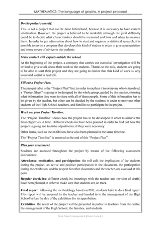 MATHEMATICS: The language of graphs. A project proposal
Final Project ǁ Appendix III ǁ Rocío Yuste ǁ 5
Do the project yourself.
This is not a project that can be done beforehand, because it is necessary to have current
information. However, the project is believed to be workable although the great difficulty
could be to decide what characteristics should be measured and how and when to measure
them. In order to get information about how to start and organize a statistical research, it is
possible to invite a company that develops this kind of studies in order to give a presentation
and some pieces of advice to the students.
Make contact with experts outside the school.
At the beginning of the project, a company that carries out statistical investigation will be
invited to give a talk about their work to the students. Thanks to this talk, students are going
to be able to start their project and they are going to realize that this kind of work is very
usual and useful in real life.
Fill out a Project Plan.
The present table is the “Project Plan” but, in order to explain it to everyone who is involved,
a “Project Sheet” is going to be designed by the whole group, guided by the teacher, showing
what information they want to share with all of these people. Some of this information has to
be given by the teacher, but other can be decided by the students in order to motivate other
students of the High School, teachers, and families to participate in the project.
Work out your Project Timeline.
The “Project Timeline” shows how the project has to be developed in order to achieve the
final objectives in time. Different check-ins have been planned in order to find out how the
project is going and to make adjustments, if they were necessary.
Other items, such as the exhibition, have also been planned in the same timeline.
The “Project Timeline” is annexed at the end of this “Project Plan”.
Plan your assessment.
Students are assessed throughout the project by means of the following assessment
instruments:
Attendance, motivation, and participation: the roll call, the implication of the students
during the project, an active and positive participation in the classroom, the participation
during the exhibition, and the respect for other classmates and the teacher, are assessed at this
point.
Regular check-ins: different check-ins (meetings with the teacher and revision of drafts)
have been planned in order to make sure that students are on track.
Final report: following the methodology based on PBL, students have to do a final report.
This report will be assessed by the teacher and handed in to the management of the High
School before the day of the exhibition for its approbation.
Exhibition: the result of the project will be presented in public to teachers from the centre,
the management of the High School, the families, and students.
 