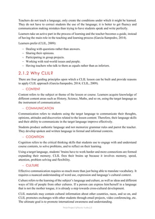 Final Project ǁ Rocío Yuste ǁ 3
Teachers do not teach a language, only create the conditions under which it might be learned.
They do not have to correct students the use of the language; it is better to get fluency and
communication making mistakes than trying to have students speak and write perfectly.
Learners take an active part in the process of learning and the teacher becomes a guide, instead
of having the main role in the teaching and learning process (García-Sampedro, 2014).
Learners prefer (CLIL, 2009):
 Dealing with questions rather than answers.
 Sharing their opinions.
 Participating in group projects.
 Working with real-world issues and people.
 Having teachers who talk to them as equals rather than as inferiors.
2.1.2 Why CLIL?
There are four guiding principles upon which a CLIL lesson can be built and provide reasons
to apply CLIL approach (García-Sampedro, 2014; CLIL, 2009).
 CONTENT
Content refers to the subject or theme of the lesson or course. Learners acquire knowledge of
different content areas such as History, Science, Maths, and so on, using the target language as
the instrument of communication.
 COMMUNICATION
Communication refers to students using the target language to communicate their thoughts,
opinions, attitudes and discoveries related to the lesson content. Therefore, their language skills
and their ability to communicate in the target language improve effectively.
Students produce authentic language and not memorize grammar rules and parrot the teacher.
They develop spoken and written language in formal and informal contexts.
 COGNITION
Cognition refers to the critical thinking skills that students use to engage with and understand
course contents, to solve problems, and to reflect on their learning.
Using a target language, students’ brains have to work harder and more connections are formed
expanding their memory. CLIL fires their brains up because it involves memory, speed,
attention, problem solving and flexibility.
 CULTURE
Effective communication requires so much more than just being able to translate vocabulary. It
requires a nuanced understanding of word use, expression and language’s cultural context.
Culture refers to the learning of the subject’s language and culture, as well as ideas and different
ways of life of people from other cultures. If a person can express him/herself in a language
that is not the mother tongue, it is already a step towards cross-cultural development.
CLIL materials may contain cultural information about other countries, races, and so on, and
CLIL promotes exchanges with other students through email projects, video conferencing, etc.
The ultimate goal is to promote international awareness and understanding.
 