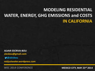 MODELING RESIDENTIAL
WATER, ENERGY, GHG EMISSIONS and COSTS
IN CALIFORNIA
WEC 2014 CONFERENCE MEXICO CITY, MAY 23rd 2014
ALVAR ESCRIVA-BOU
alesbou@gmail.com
@alesbou
notjustwater.wordpress.com
 