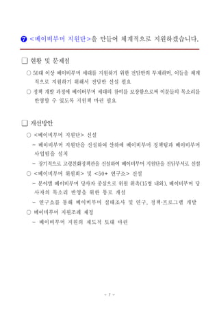 - 7 -
❼ 베이비부머 지원단< >을 만들어 체계적으로 지원하겠습니다.
현황 및 문제점󰏚
대 이상 베이비부머 세대를 지원하기 위한 전담반의 부재하며 이들을 체계50 ,○
적으로 지원하기 위해서 전담반 신설 필요
정책 개발 과정에 베이버부머 세대의 참여를 보장함으로써 이분들의 목소리를○
반영할 수 있도록 지원책 마련 필요
개선방안󰏚
베이비부머 지원단 신설< >○
베이비부머 지원단을 신설하여 산하에 베이비부머 정책팀과 베이비부머-
사업팀을 설치
- 장기적으로 고령친화정책관을 신설하여 베이비부머 지원단을 전담부서로 신설
베이비부머 위원회 및 연구소 신설< > <50+ >○
분야별 베이비부머 당사자 중심으로 위원 위촉 명 내외 베이비부머 당- (15 ),
사자의 목소리 반영을 위한 통로 개설
연구소를 통해 베이비부머 실태조사 및 연구 정책 프로그램 개발- , ・
베이비부머 지원조례 제정○
베이비부머 지원의 제도적 토대 마련-
 