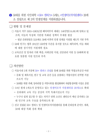- 2 -
❷ 대를 위한 시민대학50 <5 캠퍼스0+ > 개소5 , 인생이모작지원센터< > 개20
소 설립으로 제 의 인생설계를 지원하겠습니다2 .
현황 및 문제점󰏚
서울시 거주 년생 베이비부머 세대는 만명 에 달하고 있1955~1963 146 (14.4%)○
으며 이들의 특성에 기반한 특화된 정책이 부재한 현실,
- 평균 은퇴연령은 세로 대 이후의 인생 설계를 지원할 제도적 기반 부족52.6 50
대 인구는 향후 년간 만명 수준을 유지할 것으로 예측되며 이들 세대50 20 150 ,○
에 대한 장기적인 지원계획 필요
교육공간 및 일자리 기회 확충 사회공헌 지원 건강관리 지원 등 대에게 필, , 50○
요한 맞춤형 지원 인프라 부족
개선방안󰏚
서울시내○ 개 거점에5 캠퍼스 건립50+ 을 통해 대를 위한 복합교육공간 마련50
문화 및 체육시설 연구 및 교육 공간 등을 포함하는 복합시설이 권역별 거점- ,
으로서 기능
- 대를 위한50 카페 동아리방 등 커뮤니티를 활성화하여 자립형 참여형 시설로 운영, ・
년 현재 개소가 운영되고 있는14 2○ 인생이모작 지원센터를 개소20 로 확대
은퇴대비 교육 기능 중심의 지역 특화시설로서 기능-
누구나 쉽게 접근할 수 있는 자치구 단위 소규모 센터로서 매년 증가하는- 50
대 인구의 교육 수요를 충족하도록 함
신규 설립된 캠퍼스 및 인생이모작지원센터를 통해 은퇴설계 콘서트 개최50+ ,○
대 대상 특화50 강좌 확대
 