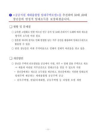 - 5 -
❺ 공공지원 세대융합형 임대주택모델 을< > 추진하여 대 대50 ,60
장년층의 안정적 임대소득을 보장하겠습니다.
현황 및 문제점󰏚
급속한 고령화로 인한 어르신 인구 증가 및 대 은퇴시기 도래에 따라 새로운50○
방식의 소득원 마련 필요
결혼한 자녀의 분가로 인해 발생한 남는 거주 공간을 활용하여 임대소득원으로○
활용할 수 있음
반면 청년층은 비싼 주거비용으로 인해서 경제적 어려움을 겪교 있음○
개선방안󰏚
장년층 주택의 리모델링을 공공에서 지원 거주 임대 겸용 주택으로 개조, +○
새롭게 마련된 거주공간으로 임대소득을 얻을 수 있도록 지원⇒
장년층에게는 새로운 소득원을 제공하고 청년층에게는 저렴한 임대료의- ,
임대주택 제공하는 세대융합형 공공주택 공급
단독주택형 연립 다세대형 공동주택형 등 다양한 모델 개발- , / ,
 