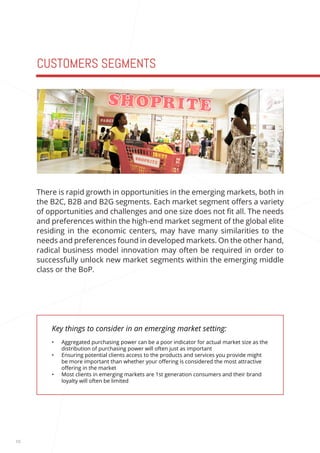 10 
CUSTOMERS SEGMENTS 
Key things to consider in an emerging market setting: 
• Aggregated purchasing power can be a poor indicator for actual market size as the 
distribution of purchasing power will often just as important 
• Ensuring potential clients access to the products and services you provide might 
be more important than whether your offering is considered the most attractive 
offering in the market 
• Most clients in emerging markets are 1st generation consumers and their brand 
loyalty will often be limited 
There is rapid growth in opportunities in the emerging markets, both in 
the B2C, B2B and B2G segments. Each market segment offers a variety 
of opportunities and challenges and one size does not fit all. The needs 
and preferences within the high-end market segment of the global elite 
residing in the economic centers, may have many similarities to the 
needs and preferences found in developed markets. On the other hand, 
radical business model innovation may often be required in order to 
successfully unlock new market segments within the emerging middle 
class or the BoP. 
 