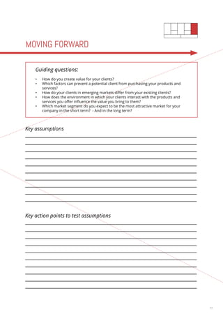 11 
MOVING FORWARD 
Guiding questions: 
• How do you create value for your clients? 
• Which factors can prevent a potential client from purchasing your products and 
services? 
• How do your clients in emerging markets differ from your existing clients? 
• How does the environment in which your clients interact with the products and 
services you offer influence the value you bring to them? 
• Which market segment do you expect to be the most attractive market for your 
company in the short term? - And in the long term? 
Key assumptions 
Key action points to test assumptions 
 