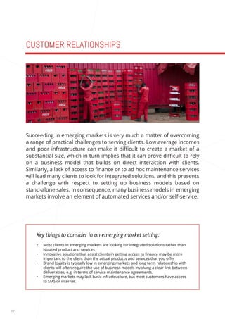 12 
CUSTOMER RELATIONSHIPS 
Key things to consider in an emerging market setting: 
• Most clients in emerging markets are looking for integrated solutions rather than 
isolated product and services 
• Innovative solutions that assist clients in getting access to finance may be more 
important to the client than the actual products and services that you offer 
• Brand loyalty is typically low in emerging markets and long term relationship with 
clients will often require the use of business models involving a clear link between 
deliverables, e.g. in terms of service maintenance agreements. 
• Emerging markets may lack basic infrastructure, but most customers have access 
to SMS or internet. 
Succeeding in emerging markets is very much a matter of overcoming 
a range of practical challenges to serving clients. Low average incomes 
and poor infrastructure can make it difficult to create a market of a 
substantial size, which in turn implies that it can prove difficult to rely 
on a business model that builds on direct interaction with clients. 
Similarly, a lack of access to finance or to ad hoc maintenance services 
will lead many clients to look for integrated solutions, and this presents 
a challenge with respect to setting up business models based on 
stand-alone sales. In consequence, many business models in emerging 
markets involve an element of automated services and/or self-service. 
 