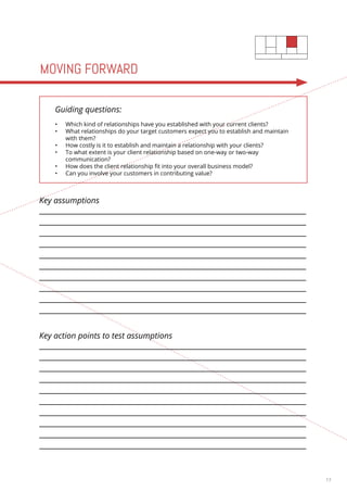 13 
MOVING FORWARD 
Guiding questions: 
• Which kind of relationships have you established with your current clients? 
• What relationships do your target customers expect you to establish and maintain 
with them? 
• How costly is it to establish and maintain a relationship with your clients? 
• To what extent is your client relationship based on one-way or two-way 
communication? 
• How does the client relationship fit into your overall business model? 
• Can you involve your customers in contributing value? 
Key assumptions 
Key action points to test assumptions 
 