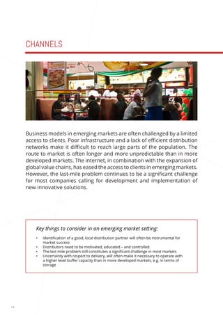 14 
CHANNELS 
Key things to consider in an emerging market setting: 
• Identification of a good, local distribution partner will often be instrumental for 
market success 
• Distributors need to be motivated, educated – and controlled. 
• The last mile problem still constitutes a significant challenge in most markets 
• Uncertainty with respect to delivery, will often make it necessary to operate with 
a higher level buffer capacity than in more developed markets, e.g. in terms of 
storage 
Business models in emerging markets are often challenged by a limited 
access to clients. Poor infrastructure and a lack of efficient distribution 
networks make it difficult to reach large parts of the population. The 
route to market is often longer and more unpredictable than in more 
developed markets. The internet, in combination with the expansion of 
global value chains, has eased the access to clients in emerging markets. 
However, the last-mile problem continues to be a significant challenge 
for most companies calling for development and implementation of 
new innovative solutions. 
 