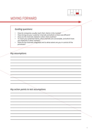 15 
MOVING FORWARD 
Guiding questions: 
• How do companies usually reach their clients in the market? 
• How strong are your customer channels and which is most cost-efficient? 
• How are the channels related to other client routines? 
• To reach your potential clients, what channels are conceivable, and which have 
you explored in other markets? 
• How are the channels integrated and to what extent are you in control of the 
processes? 
Key assumptions 
Key action points to test assumptions 
 