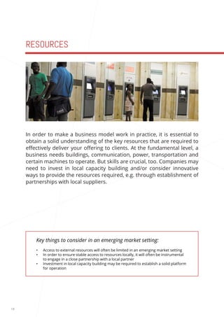 18 
RESOURCES 
Key things to consider in an emerging market setting: 
• Access to external resources will often be limited in an emerging market setting 
• In order to ensure stable access to resources locally, it will often be instrumental 
to engage in a close partnership with a local partner 
• Investment in local capacity building may be required to establish a solid platform 
for operation 
In order to make a business model work in practice, it is essential to 
obtain a solid understanding of the key resources that are required to 
effectively deliver your offering to clients. At the fundamental level, a 
business needs buildings, communication, power, transportation and 
certain machines to operate. But skills are crucial, too. Companies may 
need to invest in local capacity building and/or consider innovative 
ways to provide the resources required, e.g. through establishment of 
partnerships with local suppliers. 
 