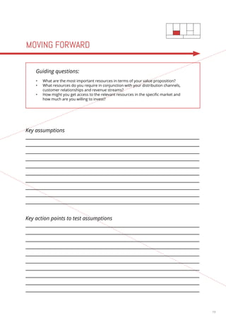 19 
MOVING FORWARD 
Guiding questions: 
• What are the most important resources in terms of your value proposition? 
• What resources do you require in conjunction with your distribution channels, 
customer relationships and revenue streams? 
• How might you get access to the relevant resources in the specific market and 
how much are you willing to invest? 
Key assumptions 
Key action points to test assumptions 
 