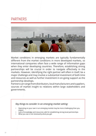 20 
PARTNERS 
Key things to consider in an emerging market setting: 
• Operating on your own in an emerging market may be more challenging than you 
expect 
• Lack of knowledge and resources calls for establishing strong local partnerships 
• What you see is not necessarily what you get 
Market conditions in emerging markets are typically fundamentally 
different from the market conditions in more developed markets, so 
international companies often face a wide range of information gaps 
when they enter developing countries. Therefore, establishing strong 
partnerships will be crucial in order to navigate effectively in the 
markets. However, identifying the right partner will often in itself, be a 
major challenge and may involve a substantial investment of both time 
and resources as well as further investment in on-going support as the 
partnership develops. 
Partners can range from distributors, local manufacturers and suppliers, 
sources of market insight to relations within large stakeholders and 
governments. 
 