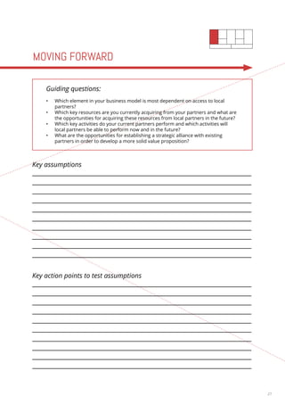 21 
MOVING FORWARD 
Guiding questions: 
• Which element in your business model is most dependent on access to local 
partners? 
• Which key resources are you currently acquiring from your partners and what are 
the opportunities for acquiring these resources from local partners in the future? 
• Which key activities do your current partners perform and which activities will 
local partners be able to perform now and in the future? 
• What are the opportunities for establishing a strategic alliance with existing 
partners in order to develop a more solid value proposition? 
Key assumptions 
Key action points to test assumptions 
 