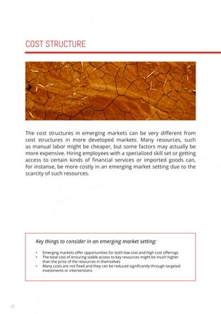 22 
COST STRUCTURE 
Key things to consider in an emerging market setting: 
• Emerging markets offer opportunities for both low cost and high cost offerings 
• The total cost of ensuring stable access to key resources might be much higher 
than the price of the resources in themselves 
• Many costs are not fixed and they can be reduced significantly through targeted 
investments or interventions 
The cost structures in emerging markets can be very different from 
cost structures in more developed markets. Many resources, such 
as manual labor might be cheaper, but some factors may actually be 
more expensive. Hiring employees with a specialized skill set or getting 
access to certain kinds of financial services or imported goods can, 
for instanse, be more costly in an emerging market setting due to the 
scarcity of such resources. 
 