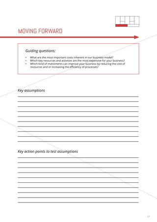 23 
MOVING FORWARD 
Guiding questions: 
• What are the most important costs inherent in our business model? 
• Which key resources and activities are the most expensive for your business? 
• Which kind of investments can improve your business by reducing the cost of 
resources and or increasing the efficiency of processes? 
Key assumptions 
Key action points to test assumptions 
 