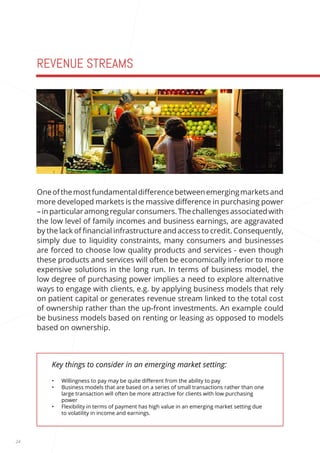 24 
REVENUE STREAMS 
Key things to consider in an emerging market setting: 
• Willingness to pay may be quite different from the ability to pay 
• Business models that are based on a series of small transactions rather than one 
large transaction will often be more attractive for clients with low purchasing 
power 
• Flexibility in terms of payment has high value in an emerging market setting due 
to volatility in income and earnings. 
One of the most fundamental difference between emerging markets and 
more developed markets is the massive difference in purchasing power 
– in particular among regular consumers. The challenges associated with 
the low level of family incomes and business earnings, are aggravated 
by the lack of financial infrastructure and access to credit. Consequently, 
simply due to liquidity constraints, many consumers and businesses 
are forced to choose low quality products and services - even though 
these products and services will often be economically inferior to more 
expensive solutions in the long run. In terms of business model, the 
low degree of purchasing power implies a need to explore alternative 
ways to engage with clients, e.g. by applying business models that rely 
on patient capital or generates revenue stream linked to the total cost 
of ownership rather than the up-front investments. An example could 
be business models based on renting or leasing as opposed to models 
based on ownership. 
 