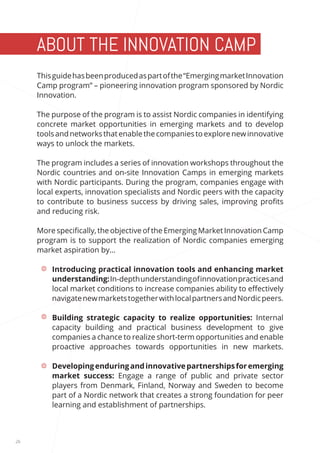 26 
ABOUT THE INNOVATION CAMP 
PROGRAM This guide has been produced as part of the “Emerging market Innovation 
Camp program” – pioneering innovation program sponsored by Nordic 
Innovation. 
The purpose of the program is to assist Nordic companies in identifying 
concrete market opportunities in emerging markets and to develop 
tools and networks that enable the companies to explore new innovative 
ways to unlock the markets. 
The program includes a series of innovation workshops throughout the 
Nordic countries and on-site Innovation Camps in emerging markets 
with Nordic participants. During the program, companies engage with 
local experts, innovation specialists and Nordic peers with the capacity 
to contribute to business success by driving sales, improving profits 
and reducing risk. 
More specifically, the objective of the Emerging Market Innovation Camp 
program is to support the realization of Nordic companies emerging 
market aspiration by… 
• Introducing practical innovation tools and enhancing market 
understanding: In-depth understanding of innovation practices and 
local market conditions to increase companies ability to effectively 
navigate new markets together with local partners and Nordic peers. 
• Building strategic capacity to realize opportunities: Internal 
capacity building and practical business development to give 
companies a chance to realize short-term opportunities and enable 
proactive approaches towards opportunities in new markets. 
• Developing enduring and innovative partnerships for emerging 
market success: Engage a range of public and private sector 
players from Denmark, Finland, Norway and Sweden to become 
part of a Nordic network that creates a strong foundation for peer 
learning and establishment of partnerships. 
 